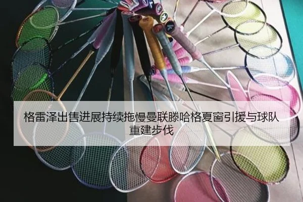 格雷泽出售进展持续拖慢曼联滕哈格夏窗引援与球队重建步伐