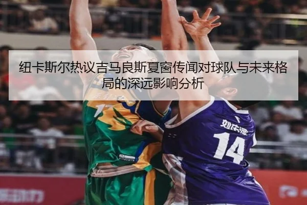 纽卡斯尔热议吉马良斯夏窗传闻对球队与未来格局的深远影响分析