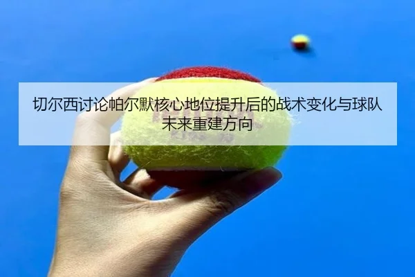 切尔西讨论帕尔默核心地位提升后的战术变化与球队未来重建方向