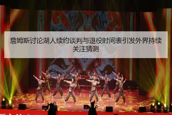 詹姆斯讨论湖人续约谈判与退役时间表引发外界持续关注猜测