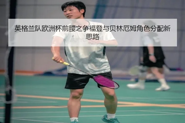 英格兰队欧洲杯前腰之争福登与贝林厄姆角色分配新思路