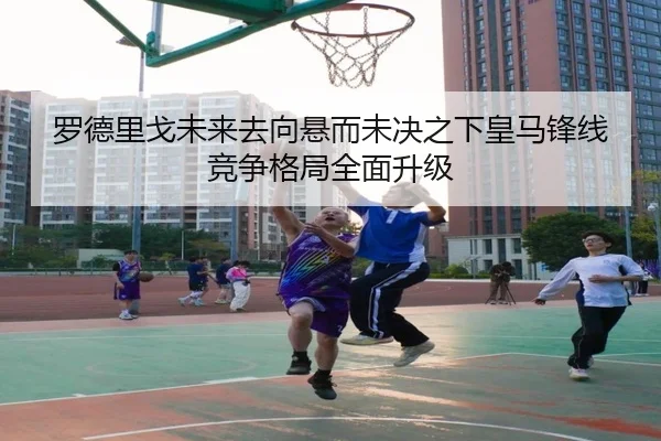 罗德里戈未来去向悬而未决之下皇马锋线竞争格局全面升级