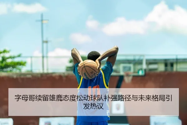 字母哥续留雄鹿态度松动球队补强路径与未来格局引发热议