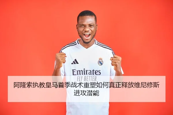 阿隆索执教皇马首季战术重塑如何真正释放维尼修斯进攻潜能