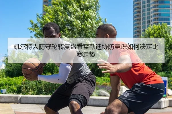 凯尔特人防守轮转复盘看霍勒迪协防意识如何决定比赛走势